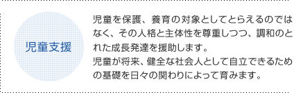 児童支援 児童を保護、養育の対象としてとらえるのではなく、その人格と主体性を尊重しつつ、調和のとれた成長発達を援助します。児童が将来、健全な社会人として自立できるための基礎を日々の関わりによって育みます。